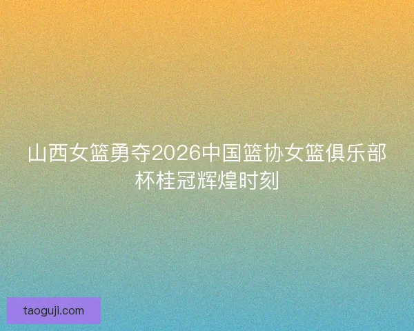 山西女篮勇夺2026中国篮协女篮俱乐部杯桂冠辉煌时刻