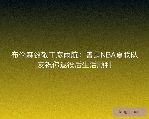布伦森致敬丁彦雨航：曾是NBA夏联队友祝你退役后生活顺利