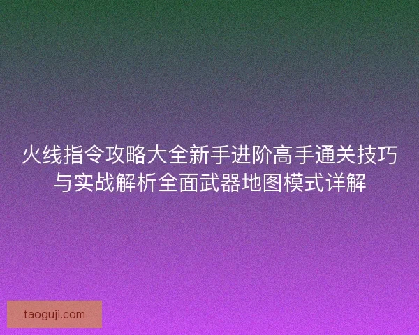 火线指令攻略大全新手进阶高手通关技巧与实战解析全面武器地图模式详解