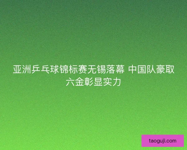 亚洲乒乓球锦标赛无锡落幕 中国队豪取六金彰显实力