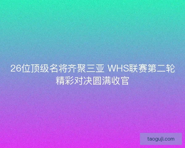26位顶级名将齐聚三亚 WHS联赛第二轮精彩对决圆满收官