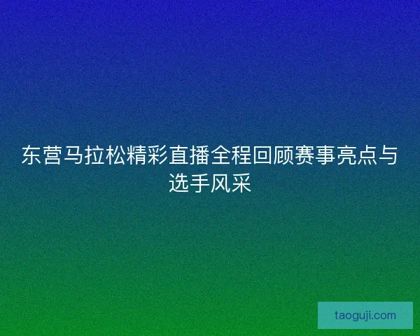 东营马拉松精彩直播全程回顾赛事亮点与选手风采