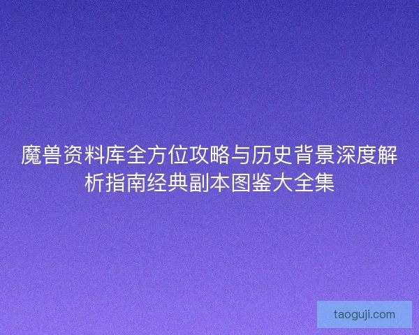 魔兽资料库全方位攻略与历史背景深度解析指南经典副本图鉴大全集