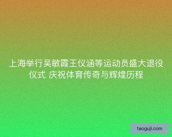 上海举行吴敏霞王仪涵等运动员盛大退役仪式 庆祝体育传奇与辉煌历程