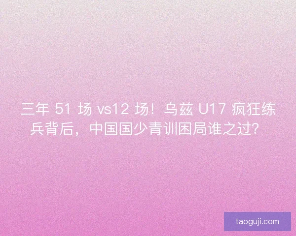 三年 51 场 vs12 场！乌兹 U17 疯狂练兵背后，中国国少青训困局谁之过？