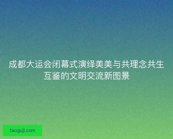 成都大运会闭幕式演绎美美与共理念共生互鉴的文明交流新图景