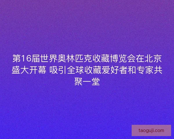 第16届世界奥林匹克收藏博览会在北京盛大开幕 吸引全球收藏爱好者和专家共聚一堂